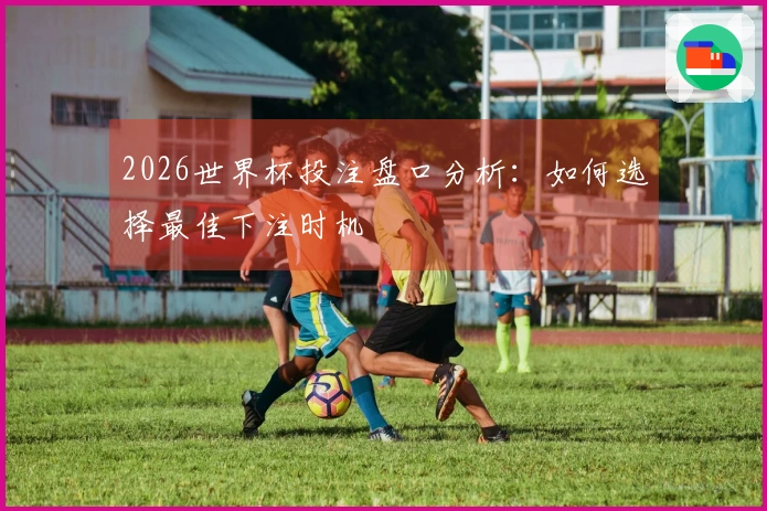 2026世界杯投注盘口分析：如何选择最佳下注时机